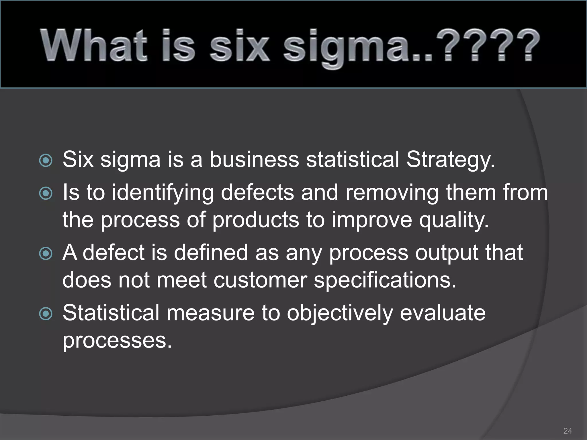  Six sigma is a business statistical Strategy.
 Is to identifying defects and removing them from
the process of products to improve quality.
 A defect is defined as any process output that
does not meet customer specifications.
 Statistical measure to objectively evaluate
processes.
24
 