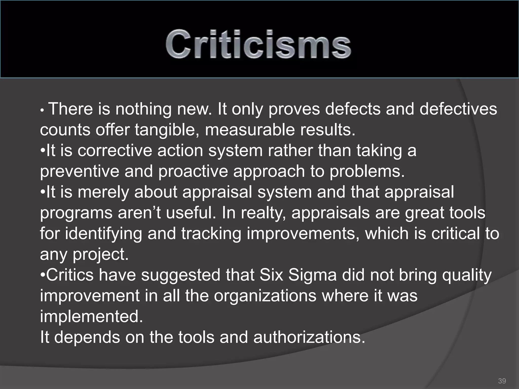 • There is nothing new. It only proves defects and defectives
counts offer tangible, measurable results.
•It is corrective action system rather than taking a
preventive and proactive approach to problems.
•It is merely about appraisal system and that appraisal
programs aren’t useful. In realty, appraisals are great tools
for identifying and tracking improvements, which is critical to
any project.
•Critics have suggested that Six Sigma did not bring quality
improvement in all the organizations where it was
implemented.
It depends on the tools and authorizations.
39
 