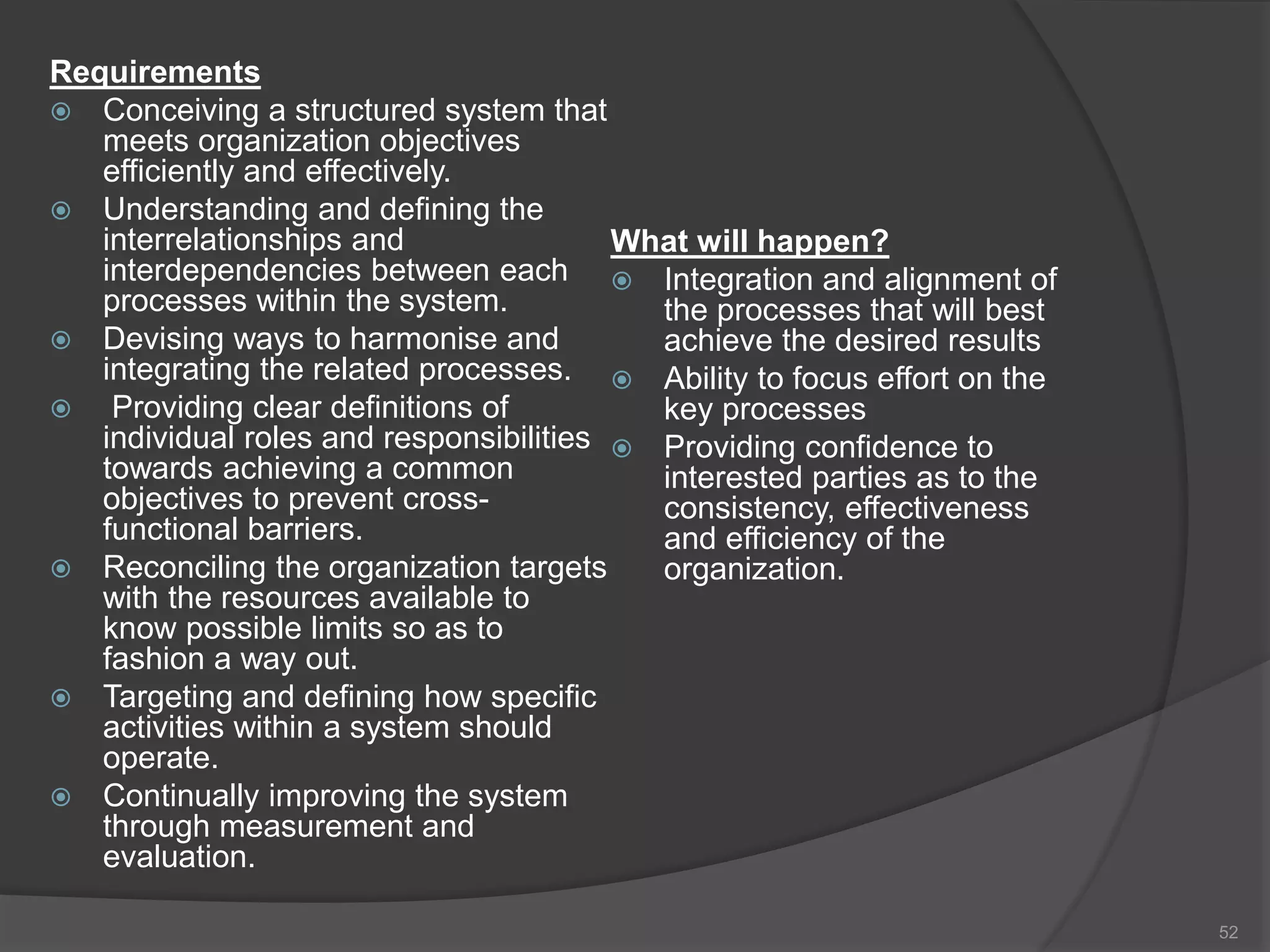 Requirements
 Conceiving a structured system that
meets organization objectives
efficiently and effectively.
 Understanding and defining the
interrelationships and
interdependencies between each
processes within the system.
 Devising ways to harmonise and
integrating the related processes.
 Providing clear definitions of
individual roles and responsibilities
towards achieving a common
objectives to prevent cross-
functional barriers.
 Reconciling the organization targets
with the resources available to
know possible limits so as to
fashion a way out.
 Targeting and defining how specific
activities within a system should
operate.
 Continually improving the system
through measurement and
evaluation.
What will happen?
 Integration and alignment of
the processes that will best
achieve the desired results
 Ability to focus effort on the
key processes
 Providing confidence to
interested parties as to the
consistency, effectiveness
and efficiency of the
organization.
52
 