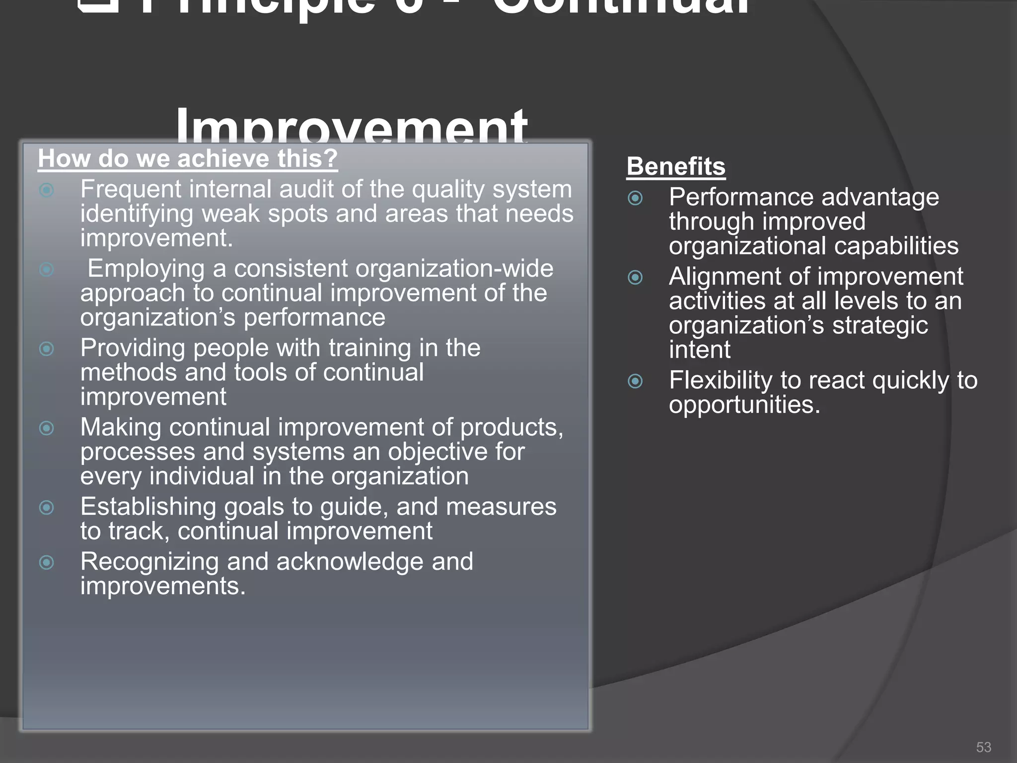  Principle 6 - Continual
ImprovementHow do we achieve this?
 Frequent internal audit of the quality system
identifying weak spots and areas that needs
improvement.
 Employing a consistent organization-wide
approach to continual improvement of the
organization’s performance
 Providing people with training in the
methods and tools of continual
improvement
 Making continual improvement of products,
processes and systems an objective for
every individual in the organization
 Establishing goals to guide, and measures
to track, continual improvement
 Recognizing and acknowledge and
improvements.
Benefits
 Performance advantage
through improved
organizational capabilities
 Alignment of improvement
activities at all levels to an
organization’s strategic
intent
 Flexibility to react quickly to
opportunities.
53
 