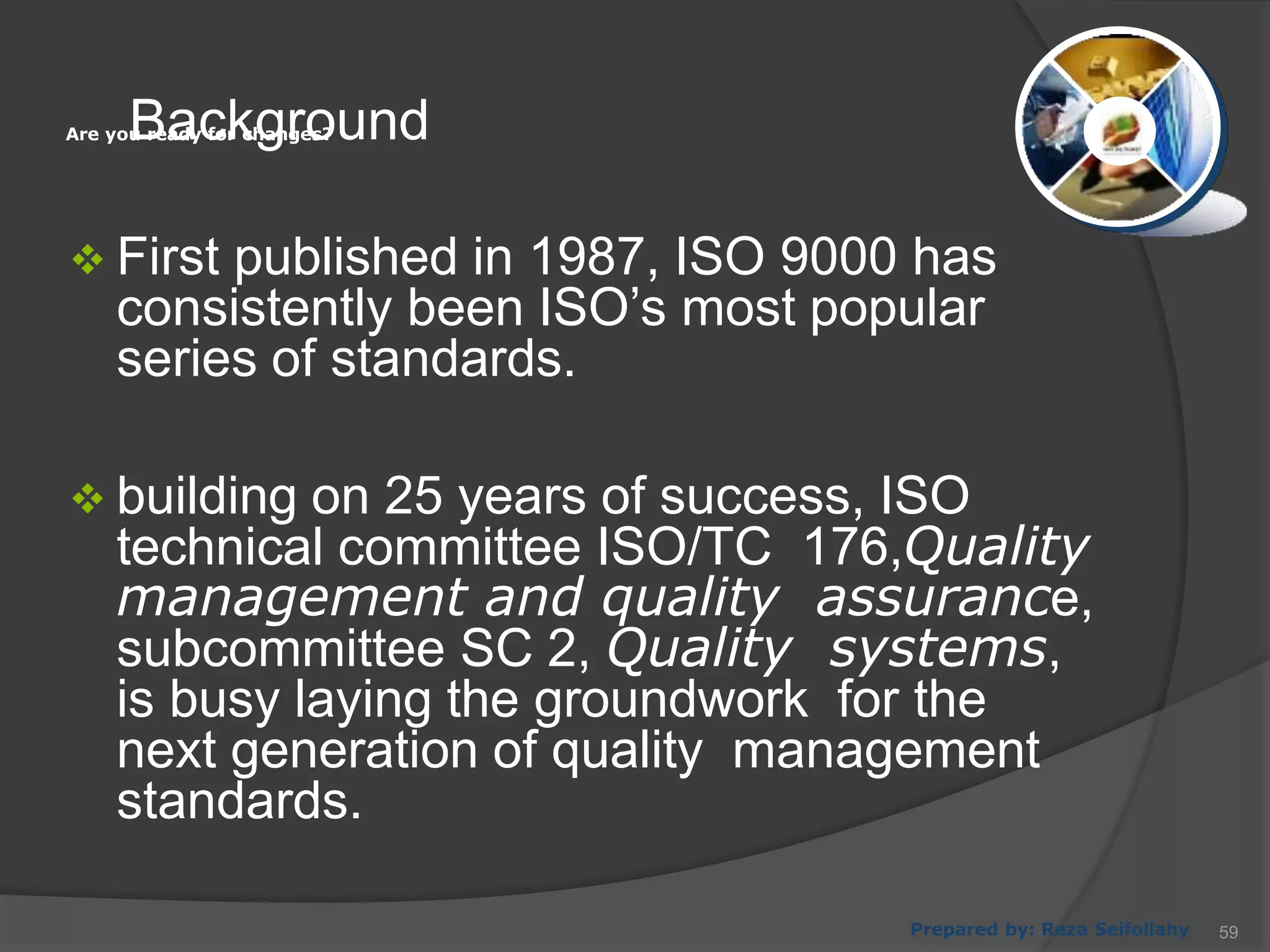 Are you ready for changes?
Prepared by: Reza Seifollahy
Background
 First published in 1987, ISO 9000 has
consistently been ISO’s most popular
series of standards.
 building on 25 years of success, ISO
technical committee ISO/TC 176,Quality
management and quality assurance,
subcommittee SC 2, Quality systems,
is busy laying the groundwork for the
next generation of quality management
standards.
59
 