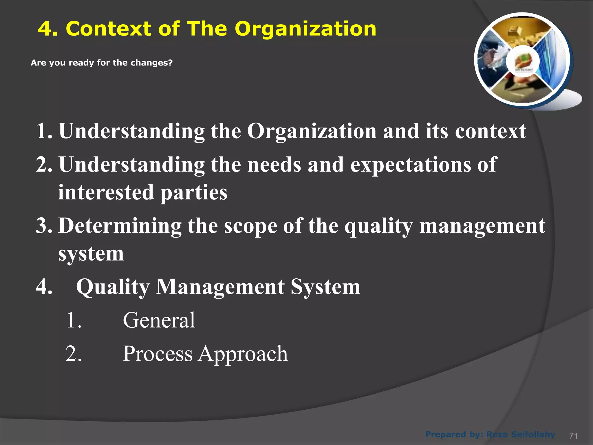 4. Context of The Organization
Prepared by: Reza Seifollahy
1. Understanding the Organization and its context
2. Understanding the needs and expectations of
interested parties
3. Determining the scope of the quality management
system
4. Quality Management System
1. General
2. Process Approach
Are you ready for the changes?
71
 
