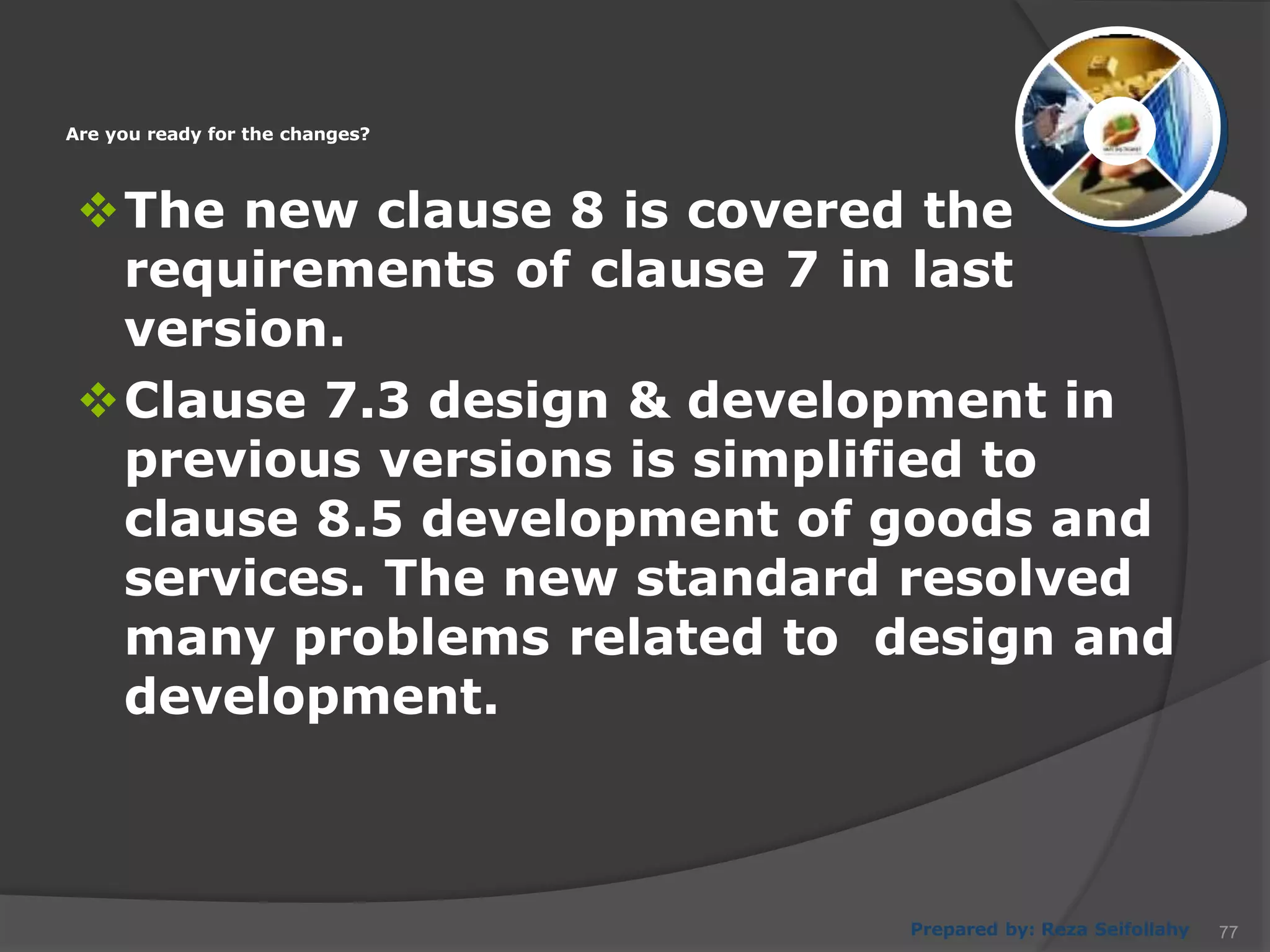 Prepared by: Reza Seifollahy
The new clause 8 is covered the
requirements of clause 7 in last
version.
Clause 7.3 design & development in
previous versions is simplified to
clause 8.5 development of goods and
services. The new standard resolved
many problems related to design and
development.
Are you ready for the changes?
77
 