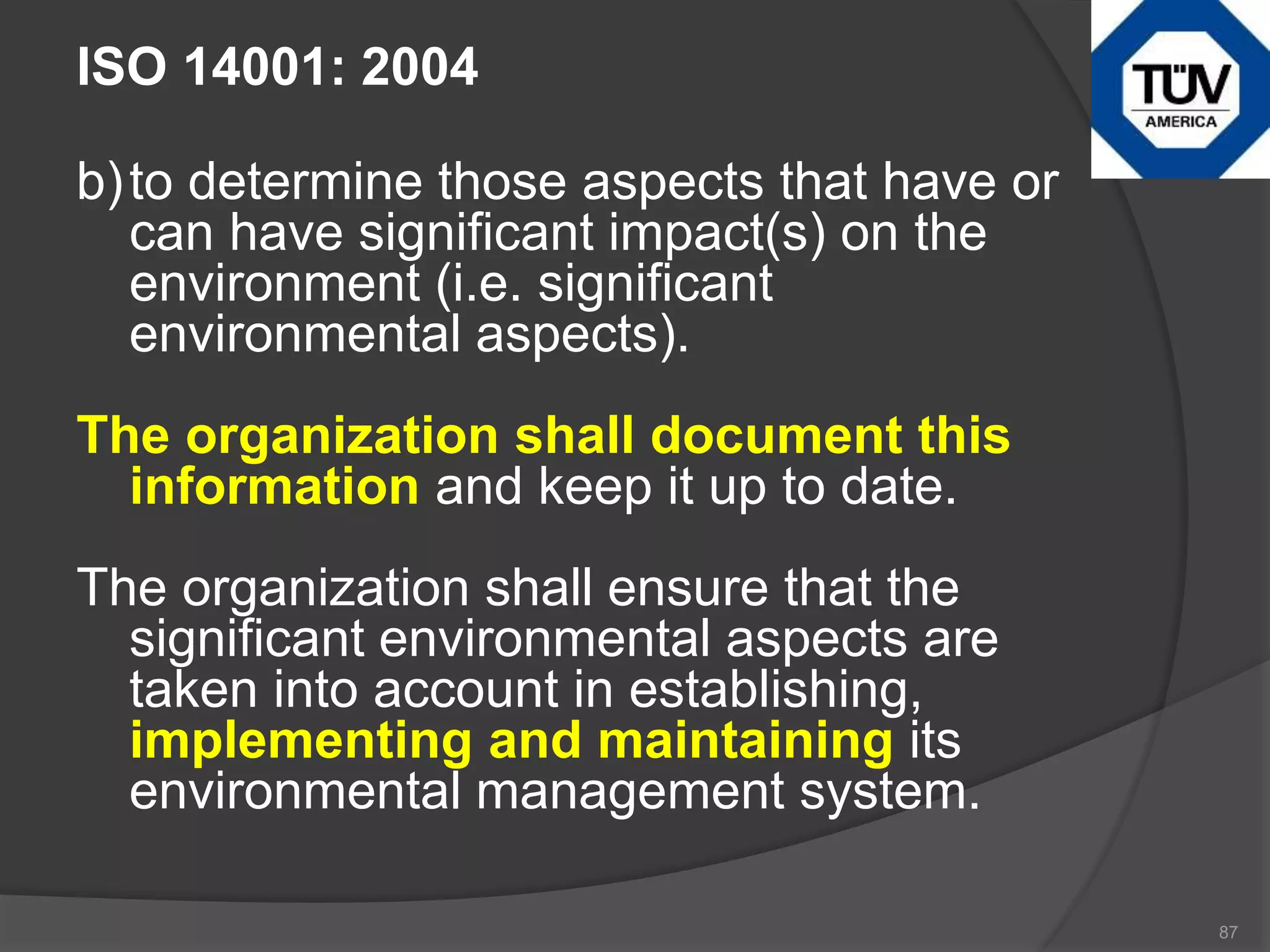 ISO 14001: 2004
b)to determine those aspects that have or
can have significant impact(s) on the
environment (i.e. significant
environmental aspects).
The organization shall document this
information and keep it up to date.
The organization shall ensure that the
significant environmental aspects are
taken into account in establishing,
implementing and maintaining its
environmental management system.
87
 
