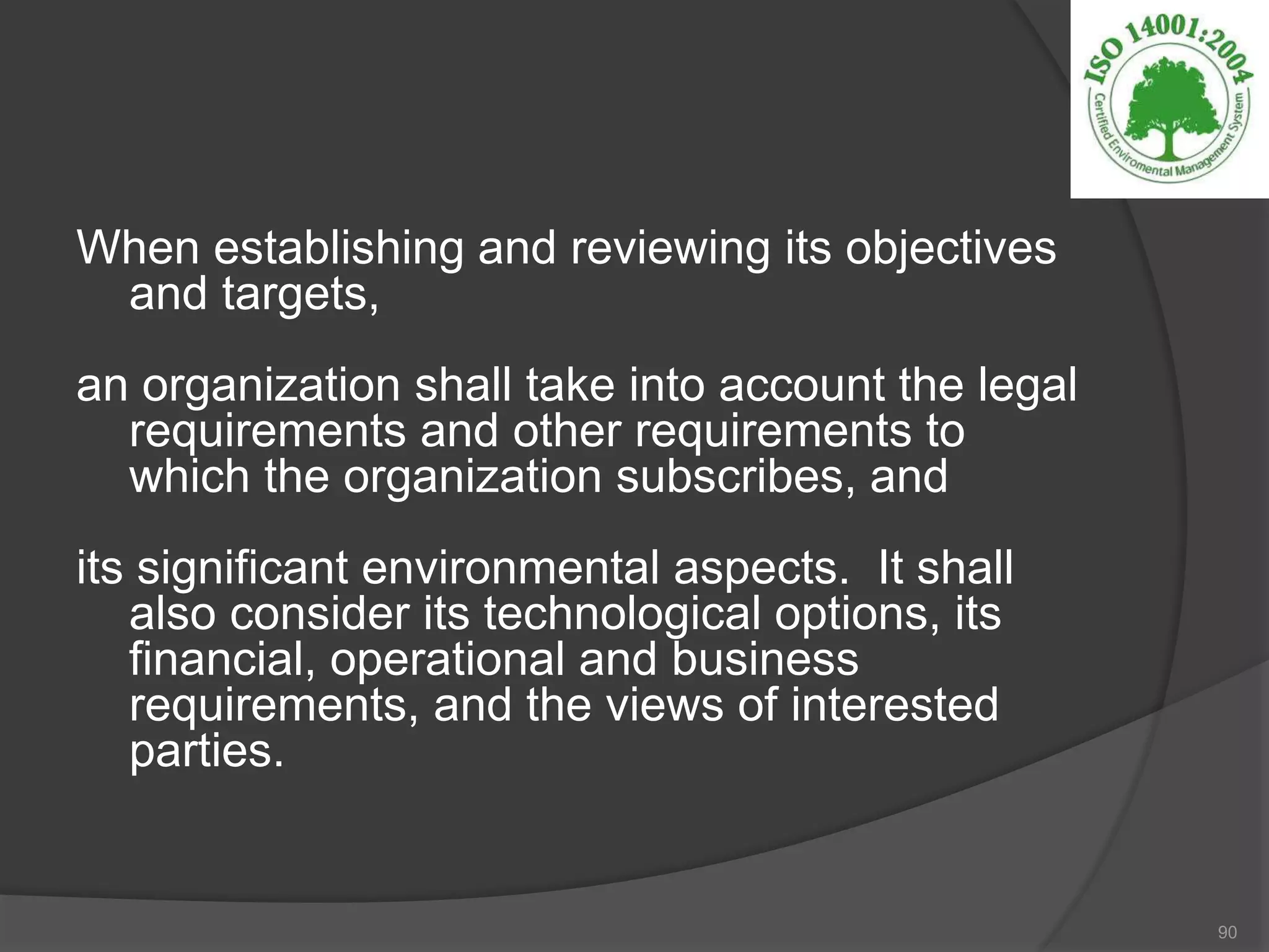 When establishing and reviewing its objectives
and targets,
an organization shall take into account the legal
requirements and other requirements to
which the organization subscribes, and
its significant environmental aspects. It shall
also consider its technological options, its
financial, operational and business
requirements, and the views of interested
parties.
90
 