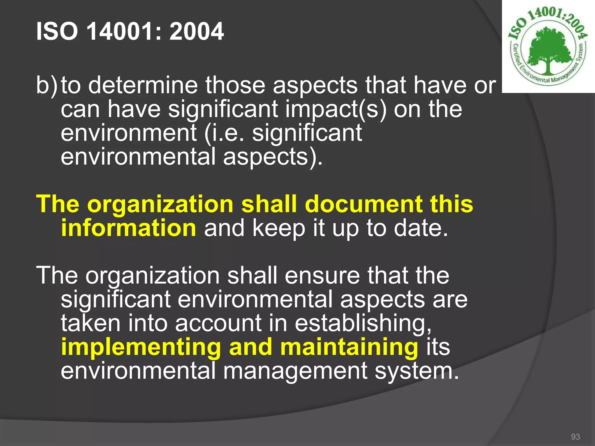 ISO 14001: 2004
b)to determine those aspects that have or
can have significant impact(s) on the
environment (i.e. significant
environmental aspects).
The organization shall document this
information and keep it up to date.
The organization shall ensure that the
significant environmental aspects are
taken into account in establishing,
implementing and maintaining its
environmental management system.
93
 