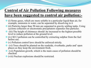 Control of Air Pollution Following measures
have been suggested to control air pollution:-
 (i) Some gases, which are more soluble in a particular liquid than air, for
example, ammonia in water, can be separated by dissolving in it
 (ii) Particles larger than 50 mm are separated in gravity settling tanks. Using
cyclone collectors or electrostatic precipitators separates fine particles.
 (iii) The height of chimneys should .be increased to the highest possible
level to reduce pollution at the ground level.
 (iv) SO 2 pollution can be controlled by extracting sulphur from the fuel
before use.
 (v) Pollution control laws should be enforced strictly.
 (vi) Trees should be planted on the roadside, riverbanks, parks and’ open
places as they keep the environment fresh.
 (vii) Population growth, which is the main cause of pollution should be
checked.
 (viii) Nuclear explosions should be restricted.
 