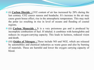  (i) Carbon Dioxide : CO2 content of air has increased by 20% during the
last century. CO2 causes nausea and headache. It’s increase in the air may
cause green house effect, rise in the atmospheric temperature. This may melt
the polar ice resulting in rise in level of oceans and flooding of coastal
regions.
 (ii) Carbon Monoxide : It is a very poisonous gas and is produced by
incomplete combustion of fuel. If inhaled. it combines with hemoglobin and
reduces its oxygen-carrying capacity. This leads to laziness, reduced vision
and death.
 (iii) Oxides of Nitrogen : These include NO and NO2, which are released
by automobiles and chemical industries as waste gases and also by burning
of materials. These are harmful and lower the oxygen carrying capacity of
blood.
 