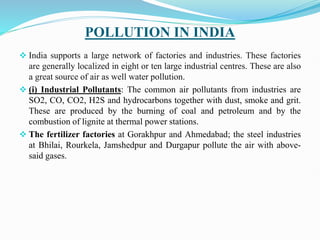 POLLUTION IN INDIA
 India supports a large network of factories and industries. These factories
are generally localized in eight or ten large industrial centres. These are also
a great source of air as well water pollution.
 (i) Industrial Pollutants: The common air pollutants from industries are
SO2, CO, CO2, H2S and hydrocarbons together with dust, smoke and grit.
These are produced by the burning of coal and petroleum and by the
combustion of lignite at thermal power stations.
 The fertilizer factories at Gorakhpur and Ahmedabad; the steel industries
at Bhilai, Rourkela, Jamshedpur and Durgapur pollute the air with above-
said gases.
 