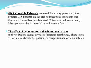 (ii) Automobile Exhausts. Automobiles run by petrol and diesel
produce CO, nitrogen oxides and hydrocarbons. Hundreds and
thousands tons of hydrocarbons and CO are emitted into air daily.
Metropolitan cities harbour lakhs and crores of aut
The effect of pollutants on animals and man are as
follows(i)Ozone causes dryness of mucous membranes, changes eye
vision, causes headache, pulmonary congestion and oedemamobiles.
 