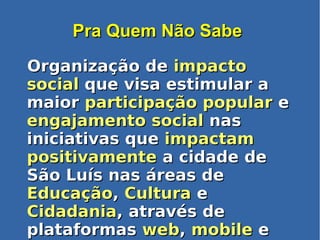 Pra Quem Não SabePra Quem Não Sabe
Organização deOrganização de impactoimpacto
socialsocial que visa estimular aque visa estimular a
maiormaior participação popularparticipação popular ee
engajamento socialengajamento social nasnas
iniciativas queiniciativas que impactamimpactam
positivamentepositivamente a cidade dea cidade de
São Luís nas áreas deSão Luís nas áreas de
EducaçãoEducação,, CulturaCultura ee
CidadaniaCidadania, através de, através de
plataformasplataformas webweb,, mobilemobile ee
 