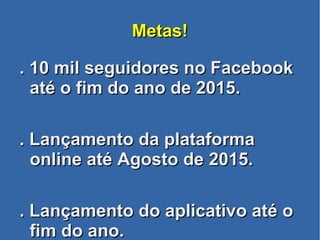 Metas!Metas!
. 10 mil seguidores no Facebook. 10 mil seguidores no Facebook
até o fim do ano de 2015.até o fim do ano de 2015.
. Lançamento da plataforma. Lançamento da plataforma
online até Agosto de 2015.online até Agosto de 2015.
. Lançamento do aplicativo até o. Lançamento do aplicativo até o
fim do ano.fim do ano.
 