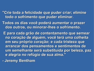 "Crie toda a felicidade que puder criar; elimine"Crie toda a felicidade que puder criar; elimine
todo o sofrimento que puder eliminar.todo o sofrimento que puder eliminar.
Todos os dias você poderá aumentar o prazerTodos os dias você poderá aumentar o prazer
dos outros, ou minorar-lhes o sofrimento.dos outros, ou minorar-lhes o sofrimento.
E para cada grão de contentamento que semearE para cada grão de contentamento que semear
no coração de alguém, você terá uma colheitano coração de alguém, você terá uma colheita
em seu próprio coração; e cada tristeza queem seu próprio coração; e cada tristeza que
arrancar dos pensamentos e sentimentos dearrancar dos pensamentos e sentimentos de
um semelhante será substituída por beleza, pazum semelhante será substituída por beleza, paz
e alegria no refúgio de sua alma."e alegria no refúgio de sua alma."
- Jeremy Bentham- Jeremy Bentham
 