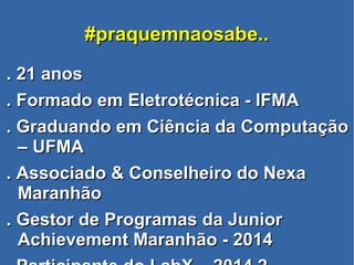 #praquemnaosabe..#praquemnaosabe..
. 21 anos. 21 anos
. Formado em Eletrotécnica - IFMA. Formado em Eletrotécnica - IFMA
. Graduando em Ciência da Computação. Graduando em Ciência da Computação
– UFMA– UFMA
. Associado & Conselheiro do Nexa. Associado & Conselheiro do Nexa
MaranhãoMaranhão
. Gestor de Programas da Junior. Gestor de Programas da Junior
Achievement Maranhão - 2014Achievement Maranhão - 2014
 