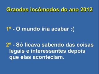 Grandes incômodos do ano 2012Grandes incômodos do ano 2012
1º - O mundo iria acabar :(
2º - Só ficava sabendo das coisas
legais e interessantes depois
que elas aconteciam.
 
