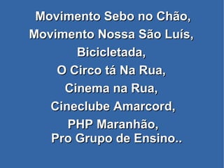 Movimento Sebo no Chão,Movimento Sebo no Chão,
Movimento Nossa São Luís,Movimento Nossa São Luís,
Bicicletada,Bicicletada,
O Circo tá Na Rua,O Circo tá Na Rua,
Cinema na Rua,Cinema na Rua,
Cineclube Amarcord,Cineclube Amarcord,
PHP Maranhão,PHP Maranhão,
Pro Grupo de Ensino..Pro Grupo de Ensino..
 