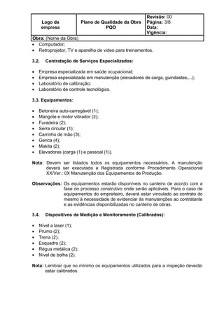 Logo da
empresa
Plano de Qualidade da Obra
PQO
Revisão: 00
Página: 3/8
Data:
Vigência:
Obra: (Nome da Obra)
• Computador;
• Retroprojetor, TV e aparelho de video para treinamentos.
3.2. Contratação de Serviços Especializados:
• Empresa especializada em saúde ocupacional;
• Empresa especializada em manutenção (elevadores de carga, guindastes,...);
• Laboratório de calibração;
• Laboratório de controle tecnológico.
3.3. Equipamentos:
• Betoneira auto-carregável (1);
• Mangote e motor vibrador (2);
• Furadeira (2);
• Serra circular (1);
• Carrinho de mão (3);
• Gerica (4);
• Makita (2);
• Elevadores (carga (1) e pessoal (1)).
Nota: Devem ser listados todos os equipamentos necessários. A manutenção
deverá ser executada e Registrada conforme Procedimento Operacional
XX/Ver.: 0X Manutenção dos Equipamentos de Produção.
Observações: Os equipamentos estarão disponíveis no canteiro de acordo com a
fase do processo construtivo onde serão aplicáveis. Para o caso de
equipamentos do empreiteiro, deverá estar vinculado ao contrato do
mesmo à necessidade de evidenciar às manutenções ao contratante
e as evidências disponibilizadas no canteiro de obras.
3.4. Dispositivos de Medição e Monitoramento (Calibrados):
• Nível a laser (1);
• Prumo (2);
• Trena (2);
• Esquadro (2);
• Régua metálica (2);
• Nível de bolha (2).
Nota: Lembrar que no mínimo os equipamentos utilizados para a inspeção deverão
estar calibrados.
 