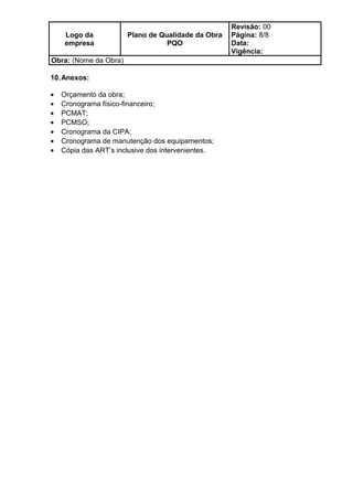 Logo da
empresa
Plano de Qualidade da Obra
PQO
Revisão: 00
Página: 8/8
Data:
Vigência:
Obra: (Nome da Obra)
10.Anexos:
• Orçamento da obra;
• Cronograma físico-financeiro;
• PCMAT;
• PCMSO;
• Cronograma da CIPA;
• Cronograma de manutenção dos equipamentos;
• Cópia das ART’s inclusive dos intervenientes.
 