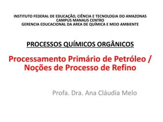 INSTITUTO FEDERAL DE EDUCAÇÃO, CIÊNCIA E TECNOLOGIA DO AMAZONAS
CAMPUS MANAUS CENTRO
GERENCIA EDUCACIONAL DA AREA DE QUÍMICA E MEIO AMBIENTE
PROCESSOS QUÍMICOS ORGÂNICOS
Processamento Primário de Petróleo /
Noções de Processo de Refino
Profa. Dra. Ana Cláudia Melo
 
