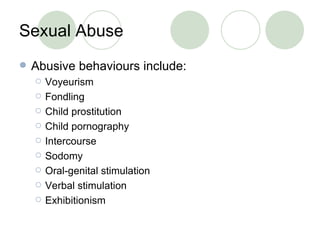 Sexual Abuse Abusive behaviours include: Voyeurism Fondling  Child prostitution Child pornography Intercourse Sodomy Oral-genital stimulation Verbal stimulation Exhibitionism 