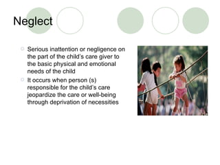 Neglect Serious inattention or negligence on the part of the child’s care giver to the basic physical and emotional needs of the child It occurs when person (s) responsible for the child’s care jeopardize the care or well-being through deprivation of necessities 