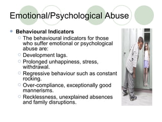 Emotional/Psychological Abuse Behavioural Indicators The behavioural indicators for those who suffer emotional or psychological abuse are: Development lags. Prolonged unhappiness, stress, withdrawal.  Regressive behaviour such as constant rocking. Over-compliance, exceptionally good mannerisms. Recklessness, unexplained absences and family disruptions. 
