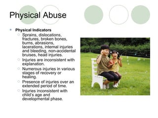 Physical Abuse Physical Indicators Sprains, dislocations, fractures, broken bones, burns, abrasions, lacerations, internal injuries and bleeding, non-accidental bruises, head injuries. Injuries are inconsistent with explanation. Numerous injuries in various stages of recovery or healing. Presence of injuries over an extended period of time. Injuries inconsistent with child’s age and developmental phase. 