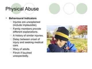 Physical Abuse Behavioural Indicators Injuries are unexplained (include implausible). Family members provide different explanations. A history of similar injuries. Delay between onset of injury and seeking medical care. Wary of adults. Flinch if touched unexpectedly. 