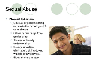 Sexual Abuse Physical Indicators Unusual or excess itching or pain in the throat, genital or anal area. Odour or discharge from genital area. Stained or bloody underclothing. Pain on urination, elimination, sitting down, walking or swallowing. Blood or urine in stool. 