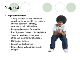 Neglect  Physical Indicators Young children display abnormal growth patterns, weight loss, sunken cheeks, paleness, lethargy, unresponsive to stimulation. Inappropriate dress for weather. Poor hygiene, dirty or unbathed state. Severe, persistent diaper rash or other skin disorder (unattended). Consistent hunger. Lack of medical routine. Signs of deprivation (diaper rash, hunger). 