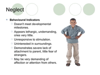 Neglect Behavioural Indicators Doesn't meet developmental milestones. Appears lethargic, undemanding, cries very little. Unresponsive to stimulation. Uninterested in surroundings. Demonstrates severe lack of attachment to parent, little fear of strangers. May be very demanding of affection or attention from others. 