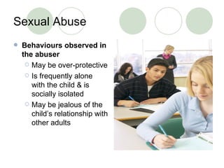 Sexual Abuse Behaviours observed in the abuser May be over-protective Is frequently alone with the child & is socially isolated May be jealous of the child’s relationship with other adults 