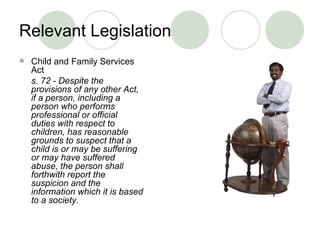 Relevant Legislation Child and Family Services Act s. 72 - Despite the provisions of any other Act, if a person, including a person who performs professional or official duties with respect to children, has reasonable grounds to suspect that a child is or may be suffering or may have suffered abuse, the person shall forthwith report the suspicion and the information which it is based to a society.   