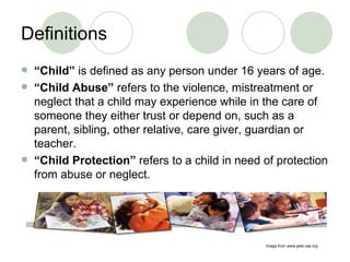 Definitions “ Child”  is defined as any person under 16 years of age. “ Child Abuse”  refers to the violence, mistreatment or neglect that a child may experience while in the care of someone they either trust or depend on, such as a parent, sibling, other relative, care giver, guardian or teacher. “ Child Protection”  refers to a child in need of protection from abuse or neglect. Image from www.peel.cas.org 