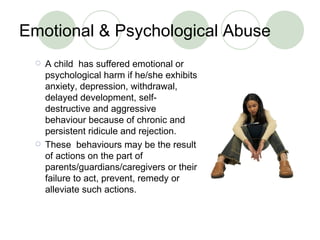 Emotional & Psychological Abuse A child  has suffered emotional or psychological harm if he/she exhibits anxiety, depression, withdrawal, delayed development, self-destructive and aggressive behaviour because of chronic and persistent ridicule and rejection.  These  behaviours may be the result of actions on the part of parents/guardians/caregivers or their failure to act, prevent, remedy or alleviate such actions. 