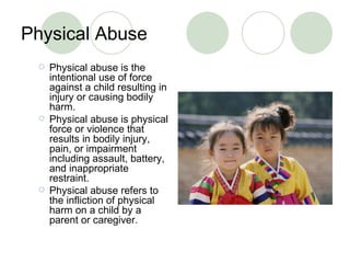Physical Abuse Physical abuse is  the intentional use of force against a child resulting in injury or causing bodily harm. Physical abuse is physical force or violence that results in bodily injury, pain, or impairment including assault, battery, and inappropriate restraint. P hysical abuse refers to the infliction of physical harm on a child by a parent or caregiver . 