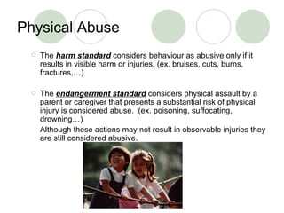 Physical Abuse The  harm standard   considers behaviour as abusive only if it results in  visible  harm or injuries . (ex. bruises, cuts, burns, fractures,…) The  endangerment  standard  considers  physical assault by a parent or caregiver that presents a substantial risk of physical injury is considered abuse .  (ex.  poisoning, suffocating, drowning …)  Although these actions may not result in observable injuries   they are still considered abusive . 