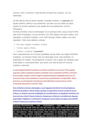 escravo, vindo a se tornar a mão-de-obra principal dos europeus, em sua
exploração.
Os três últimos termos diziam respeito à questão territorial, a exploração que
aquele território sofreria e ao povoamento que faria com que todas as outras
nações do mundo soubessem que aquela terra era pertencente a Coroa
Portuguesa.
Os trinta primeiros anos da colonização foi um processo lento, pouca coisa foi feita
pela Coroa Portuguesa no novo território. Em 1501 Gaspar de Lemos chefiou uma
expedição no território brasileiro, e em 1503 Gonçalo Coelho chefiou uma outra
expedição. Entre seus objetivos estavam:
 Dar nomes a algumas localidades no litoral;
 Construir algumas feitorias;
 Confirmar a existência de pau-brasil.
Com o descobrimento de uma boa quantidade de pau-brasil nas regiões litorâneas
brasileiras, os primeiros trintas anos da colonização eram mais centrados na
exploração da madeira. Os portugueses contavam com a ajuda dos indígenas para
a derrubada e o armazenamento, que davam sua mão de obra em troca de
produtos e utensílios.
A colonização do Brasil aconteceu no final do século XV, no ano de 1500, quando
algumas nações europeias estavam envolvidas com a expansão marítimo-comercial.
Nesse tempo, nações como Portugal e Espanha lançaram expedições pelo mar em
busca de novas rotas marítimas e novas terras que poderiam ser exploradas. Nesse
processo, os portugueses anunciaram a descoberta de novas terras ao sul do
continente americano no ano de 1500.
Nos primeiros anos da colonização, os portugueses não deram muita atenção aos
domínios brasileiros. Nesse tempo, queriam se aproximar mais do comércio com as
Índias e se limitou a poucas expedições de reconhecimento, proteção do território e de
busca do pau-brasil. Nesse momento, tiveram que enfrentar a resistência de algumas
populações indígenas e a ameaça de invasão por outros povos europeus que também
tinham interesse em explorar o Brasil.
Escravos: Recentemente uma pesquisadora negra norte-americana,
apresentou um estudo feito por ela que dizia que, pelo menos 40% dos negros
trazidos da África não eram tomados de suas tribos e sim negociados em troca
de mercadorias. Nessa negociação feita entre os portugueses e os chefes
tribais, muitos negros expulsos, delinqüentes e criminosos entravam na
negociação, visto que os portugueses necessitavam apenas de quantidade e
 