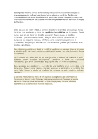 apelar para a iniciativa privada. Empresários portugueses financiaram a instalação da
empresa açucareira no Brasil visando aos lucros futuros no comércio. Também os
holandeses participaram do financiamento já que tinham grande interesse no melaço que
refinavam, transformavam em açúcar e vendiam com grande lucro nos mercados da região
de Flandres.
Entre os anos de 1534 e 1536, o território brasileiro foi dividido em quatorze faixas
de terras que receberam o nome de capitânias hereditárias, ou donatarias. Essas
terras, que iam do litoral em direção ao interior, foram doadas a capitães-
donatários, que eram comerciantes, fidalgos e funcionários pertencentes à
burguesia e a pequena nobreza, e tinham como compromisso promover o
povoamento e exploração em troca da concessão das grandes propriedades e de
direitos e privilégios.
Este sistema consistia em dividir o território brasileiro em grandes faixas e entregar
a administração para particulares (principalmente nobres com relações com a Coroa
Portuguesa).
Este sistema foi criado pelo rei de Portugal com o objetivo de colonizar o Brasil,
evitando assim invasões estrangeiras. Ganharam o nome de Capitanias
Hereditárias, pois eram transmitidas de pai para filho (de forma hereditária).
Estas pessoas que recebiam a concessão de uma capitania eram conhecidas como
donatários. Tinham como missão colonizar, proteger e administrar o território. Por
outro lado, tinham o direito de explorar os recursos naturais (madeira, animais,
minérios).
O sistema não funcionou muito bem. Apenas as capitanias de São Vicente e
Pernambuco deram certo. Podemos citar como motivos do fracasso: a grande
extensão territorial para administrar (e suas obrigações), falta de recursos
econômicos e os constantes ataques indígenas.
 