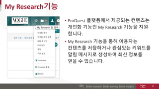 • ProQuest 플랫폼에서 제공되는 컨텐츠는
개인화 기능인 My Research 기능을 지원
합니다.
• My Research 기능을 통해 이용자는
컨텐츠를 저장하거나 관심있는 키워드를
알림 메시지로 생성하여 최신 정보를
얻을 수 있습니다.
My Research기능
29
 