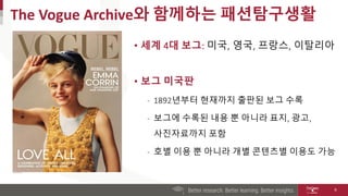 The Vogue Archive와 함께하는 패션탐구생활
• 세계 4대 보그: 미국, 영국, 프랑스, 이탈리아
• 보그 미국판
‐ 1892년부터 현재까지 출판된 보그 수록
‐ 보그에 수록된 내용 뿐 아니라 표지, 광고,
사진자료까지 포함
‐ 호별 이용 뿐 아니라 개별 콘텐츠별 이용도 가능
6
 