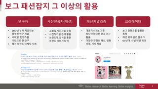 보그 패션잡지 그 이상의 활용
9
연구자 사진전공자(패션) 패션저널리즘
• 1892년 부터 제공되는
풍부한 연구 자료
• 시대별 컨텐츠를
기반으로 한 연구
• 패션 브랜드 마케팅 사례
• 고화질 사진자료 수록
• 사진작가명 검색 활용
• 브랜드명 검색을 통한
브랜드 이미지 탐색
• 대표적 4대 보그 중
하나인 미국판 보그 기사
활용
• 다양한 관점의 패션, 영화
비평, 기사 자료
크리에이터
• 보그 컨텐츠를 활용한
룩북
• 패션 위크 관련 블로그
• OO년대 샤넬 패션 위크
 