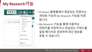• ProQuest 플랫폼에서 제공되는 컨텐츠는
개인화 기능인 My Research 기능을 지원
합니다.
• My Research 기능을 통해 이용자는
컨텐츠를 저장하거나 관심있는 키워드를
알림 메시지로 생성하여 최신 ...