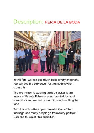 Description: FERIA DE LA BODA
In this foto, we can see much people very important.
We can see the pink cover for the models when
cross this.
The men when is wearing the blue jacket is the
mayor of Fuente Palmera, accompanied by much
councillors and we can see a this people cutting the
tape.
With this action they open the exhibition of the
marriage and many people go from every parts of
Cordoba for watch this exhibition.