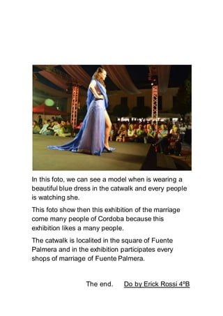 In this foto, we can see a model when is wearing a
beautiful blue dress in the catwalk and every people
is watching she.
This foto show then this exhibition of the marriage
come many people of Cordoba because this
exhibition likes a many people.
The catwalk is localited in the square of Fuente
Palmera and in the exhibition participates every
shops of marriage of Fuente Palmera.
The end. Do by Erick Rossi 4ºB