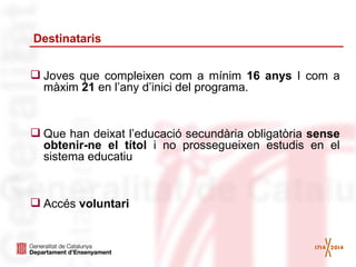 Destinataris
 Joves que compleixen com a mínim 16 anys I com a
màxim 21 en l’any d’inici del programa.

 Que han deixat l’educació secundària obligatòria sense
obtenir-ne el títol i no prossegueixen estudis en el
sistema educatiu

 Accés voluntari

 