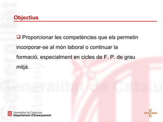 Objectius

 Proporcionar les competències que els permetin

incorporar-se al món laboral o continuar la
formació, especialment en cicles de F. P. de grau
mitjà.

 