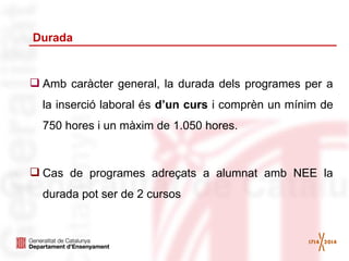 Durada

 Amb caràcter general, la durada dels programes per a
la inserció laboral és d’un curs i comprèn un mínim de
750 hores i un màxim de 1.050 hores.

 Cas de programes adreçats a alumnat amb NEE la
durada pot ser de 2 cursos

 