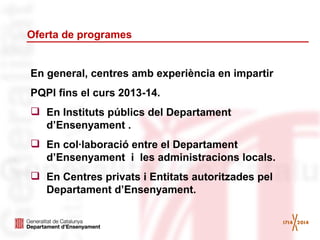 Oferta de programes

En general, centres amb experiència en impartir
PQPI fins el curs 2013-14.
 En Instituts públics del Departament
d’Ensenyament .
 En col·laboració entre el Departament
d’Ensenyament i les administracions locals.
 En Centres privats i Entitats autoritzades pel
Departament d’Ensenyament.

 