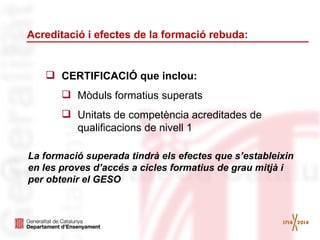 Acreditació i efectes de la formació rebuda:

 CERTIFICACIÓ que inclou:
 Mòduls formatius superats
 Unitats de competència acreditades de
qualificacions de nivell 1
La formació superada tindrà els efectes que s’estableixin
en les proves d’accés a cicles formatius de grau mitjà i
per obtenir el GESO

 